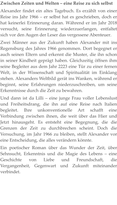 Zwischen Zeiten und Welten – eine Reise zu sich selbst Alexander findet ein altes Tagebuch. Es erzählt von einer Reise ins Jahr 1966 – er selbst hat es geschrieben, doch er hat keinerlei Erinnerung daran. Während er im Jahr 2018 versucht, seine Erinnerung wiederzuerlangen, entfaltet sich vor den Augen der Leser das vergessene Abenteuer. Zwei Männer aus der Zukunft haben Alexander mit ins Regensburg des Jahres 1966 genommen. Dort begegnet er auch seinen Eltern und erkennt die Muster, die ihn schon in seiner Kindheit geprägt haben. Gleichzeitig öffnen ihm seine Begleiter aus dem Jahr 2223 eine Tür zu einer fernen Welt, in der Wissenschaft und Spiritualität im Einklang stehen. Alexanders Weltbild gerät ins Wanken, während er beginnt, seine Erfahrungen niederzuschreiben, um seine Erkenntnisse durch die Zeit zu bewahren. Und dann ist da Lilli – eine junge Frau voller Lebenslust und Freiheitsdrang, die ihn auf eine Reise nach Italien begleitet. Ihre unkonventionelle Art schafft eine Verbindung zwischen ihnen, die weit über das Hier und Jetzt hinausgeht. Es entsteht eine Begegnung, die die Grenzen der Zeit zu durchbrechen scheint. Doch die Versuchung, im Jahr 1966 zu bleiben, stellt Alexander vor eine Entscheidung, die alles verändern könnte. Ein poetischer Roman über das Wunder der Zeit, über Sehnsucht, Erkenntnis und die Magie des Lebens – eine Geschichte von Liebe und Freundschaft, die Vergangenheit, Gegenwart und Zukunft miteinander verbindet.