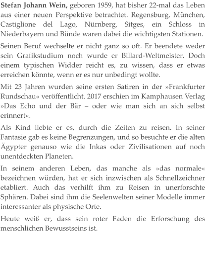 Stefan Johann Wein, geboren 1959, hat bisher 22-mal das Leben aus einer neuen Perspektive betrachtet. Regensburg, München, Castiglione del Lago, Nürnberg, Sitges, ein Schloss in Niederbayern und Bünde waren dabei die wichtigsten Stationen. Seinen Beruf wechselte er nicht ganz so oft. Er beendete weder sein Grafikstudium noch wurde er Billard-Weltmeister. Doch einem typischen Widder reicht es, zu wissen, dass er etwas erreichen könnte, wenn er es nur unbedingt wollte. Mit 23 Jahren wurden seine ersten Satiren in der »Frankfurter Rundschau« veröffentlicht. 2017 erschien im Kamphausen Verlag »Das Echo und der Bär – oder wie man sich an sich selbst erinnert«. Als Kind liebte er es, durch die Zeiten zu reisen. In seiner Fantasie gab es keine Begrenzungen, und so besuchte er die alten Ägypter genauso wie die Inkas oder Zivilisationen auf noch unentdeckten Planeten. In seinem anderen Leben, das manche als »das normale« bezeichnen würden, hat er sich inzwischen als Schnellzeichner etabliert. Auch das verhilft ihm zu Reisen in unerforschte Sphären. Dabei sind ihm die Seelenwelten seiner Modelle immer interessanter als physische Orte. Heute weiß er, dass sein roter Faden die Erforschung des menschlichen Bewusstseins ist.